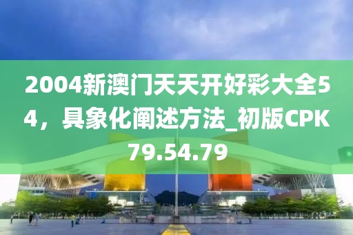 2004新澳门天天开好彩大全54，具象化阐述方法_初版CPK79.54.79