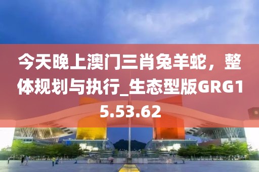 今天晚上澳门三肖兔羊蛇，整体规划与执行_生态型版GRG15.53.62