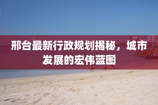 邢台最新行政规划揭秘，城市发展的宏伟蓝图