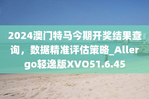 2024澳门特马今期开奖结果查询，数据精准评估策略_Allergo轻逸版XVO51.6.45