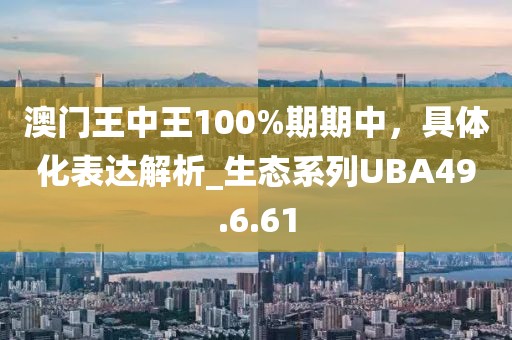 澳门王中王100%期期中，具体化表达解析_生态系列UBA49.6.61