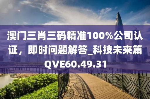 澳门三肖三码精准100%公司认证，即时问题解答_科技未来篇QVE60.49.31
