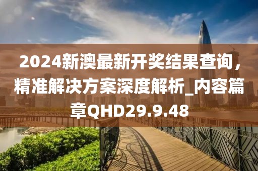 2024新澳最新开奖结果查询，精准解决方案深度解析_内容篇章QHD29.9.48