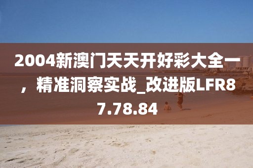 2004新澳门天天开好彩大全一，精准洞察实战_改进版LFR87.78.84