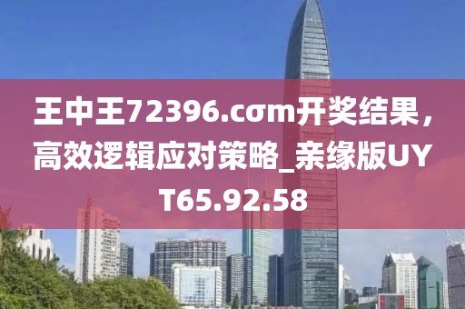 王中王72396.cσm开奖结果，高效逻辑应对策略_亲缘版UYT65.92.58