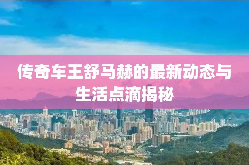 传奇车王舒马赫的最新动态与生活点滴揭秘
