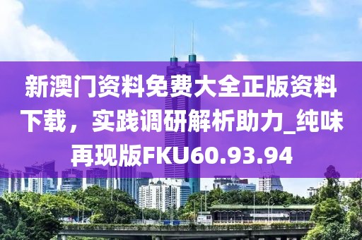 新澳门资料免费大全正版资料下载，实践调研解析助力_纯味再现版FKU60.93.94