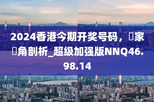 2024香港今期开奖号码，專家視角剖析_超级加强版NNQ46.98.14