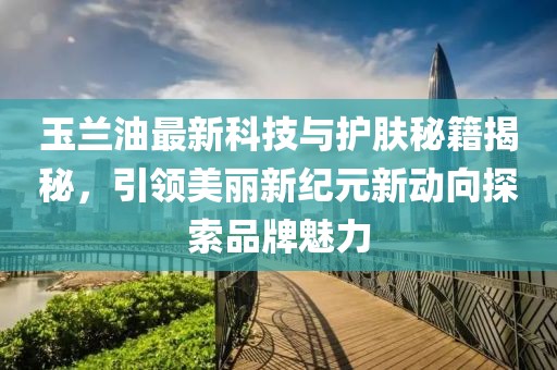 玉兰油最新科技与护肤秘籍揭秘，引领美丽新纪元新动向探索品牌魅力