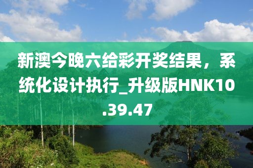 新澳今晚六给彩开奖结果，系统化设计执行_升级版HNK10.39.47