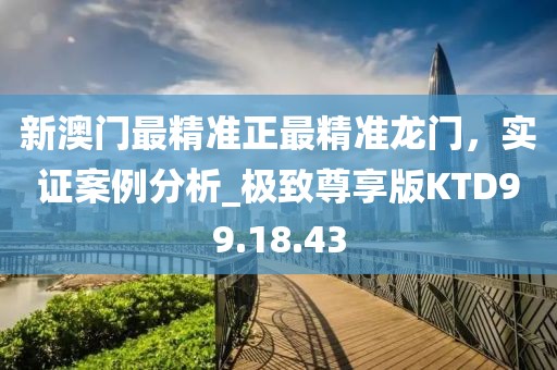 新澳门最精准正最精准龙门，实证案例分析_极致尊享版KTD99.18.43