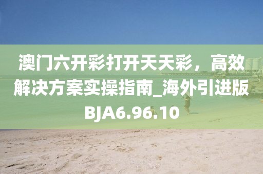澳门六开彩打开天天彩，高效解决方案实操指南_海外引进版BJA6.96.10