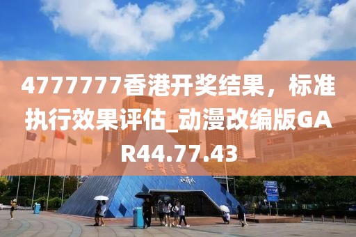 4777777香港开奖结果，标准执行效果评估_动漫改编版GAR44.77.43