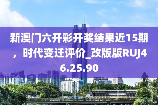 新澳门六开彩开奖结果近15期，时代变迁评价_改版版RUJ46.25.90