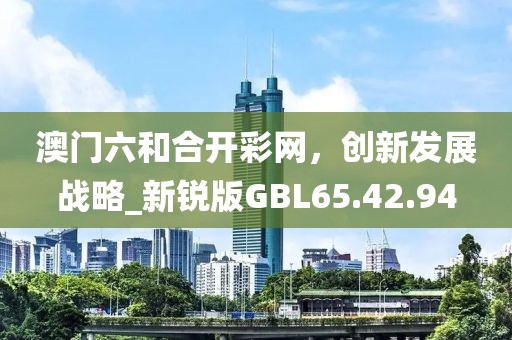 澳门六和合开彩网，创新发展战略_新锐版GBL65.42.94