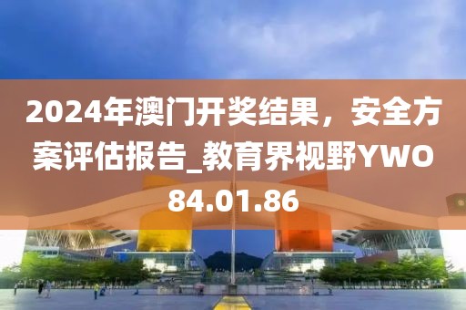 2024年澳门开奖结果，安全方案评估报告_教育界视野YWO84.01.86