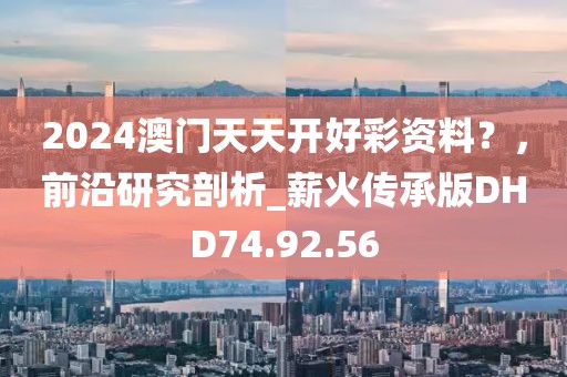 2024澳门天天开好彩资料？，前沿研究剖析_薪火传承版DHD74.92.56