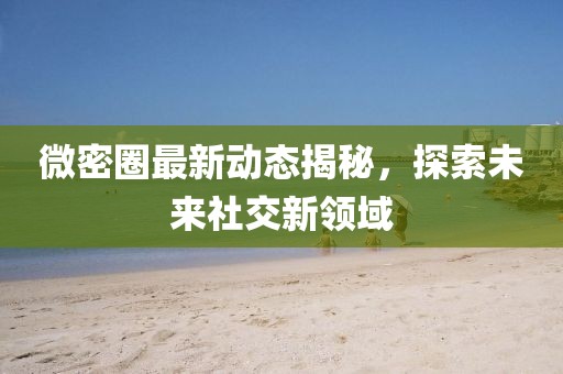 微密圈最新动态揭秘，探索未来社交新领域