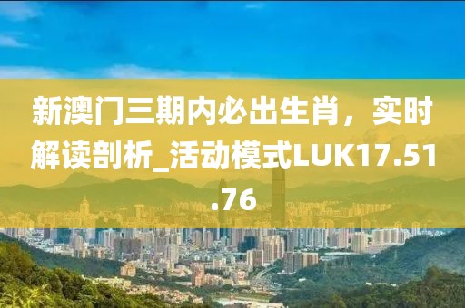 新澳门三期内必出生肖，实时解读剖析_活动模式LUK17.51.76