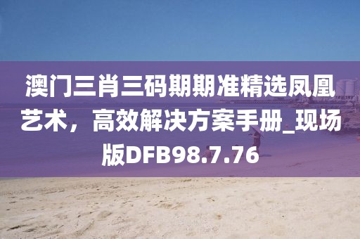 澳门三肖三码期期准精选凤凰艺术，高效解决方案手册_现场版DFB98.7.76