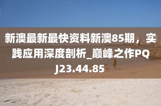 新澳最新最快资料新澳85期，实践应用深度剖析_巅峰之作PQJ23.44.85