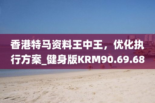 香港特马资料王中王，优化执行方案_健身版KRM90.69.68
