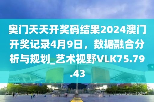 奥门天天开奖码结果2024澳门开奖记录4月9日，数据融合分析与规划_艺术视野VLK75.79.43