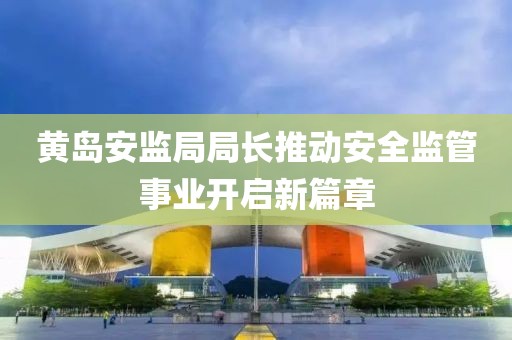 黄岛安监局局长推动安全监管事业开启新篇章
