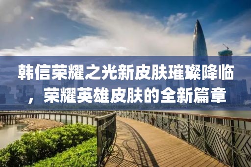 韩信荣耀之光新皮肤璀璨降临，荣耀英雄皮肤的全新篇章