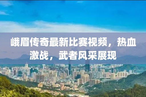峨眉传奇最新比赛视频，热血激战，武者风采展现