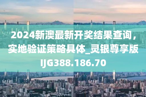 2024新澳最新开奖结果查询，实地验证策略具体_灵银尊享版IJG388.186.70
