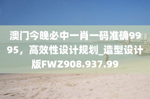 澳门今晚必中一肖一码准确9995，高效性设计规划_造型设计版FWZ908.937.99