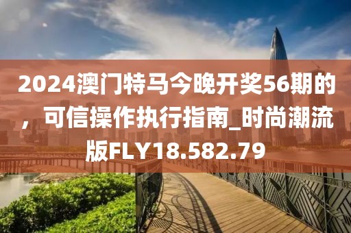 2024澳门特马今晚开奖56期的，可信操作执行指南_时尚潮流版FLY18.582.79