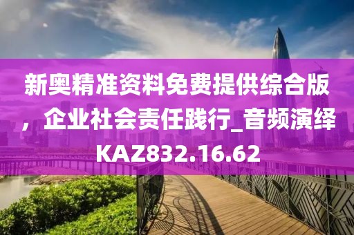 新奥精准资料免费提供综合版，企业社会责任践行_音频演绎KAZ832.16.62