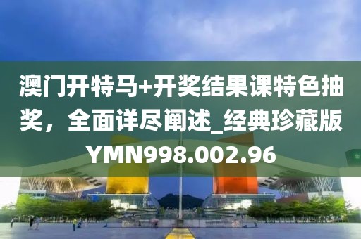 澳门开特马+开奖结果课特色抽奖，全面详尽阐述_经典珍藏版YMN998.002.96
