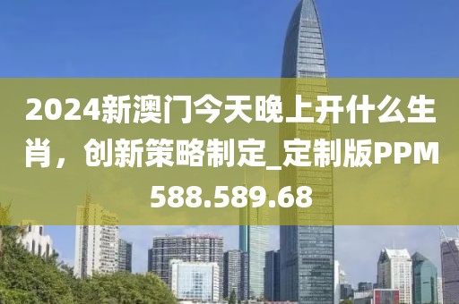 2024新澳门今天晚上开什么生肖，创新策略制定_定制版PPM588.589.68