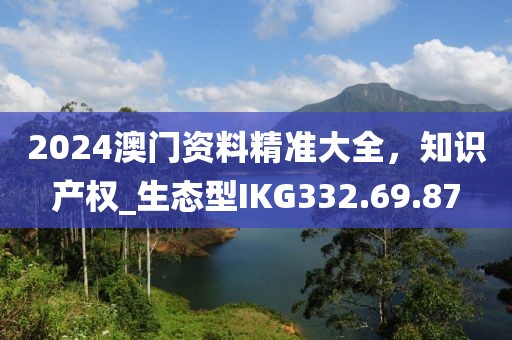 2024澳门资料精准大全，知识产权_生态型IKG332.69.87