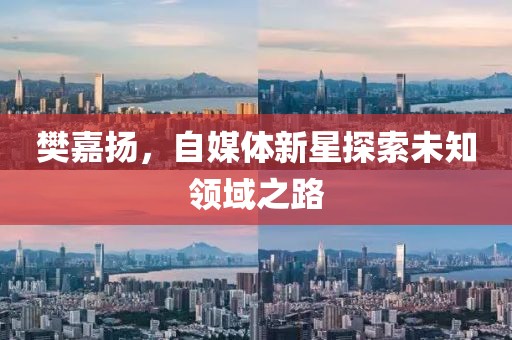 樊嘉扬，自媒体新星探索未知领域之路