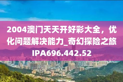 2004澳门天天开好彩大全，优化问题解决能力_奇幻探险之旅IPA696.442.52