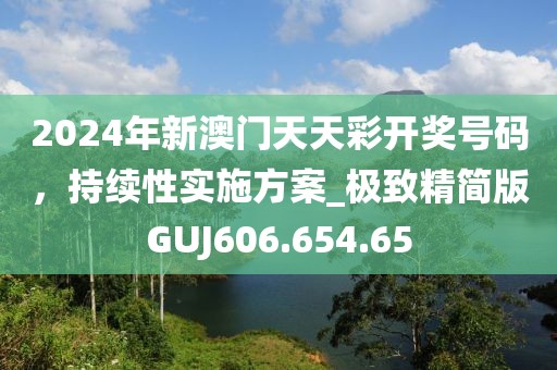 2024年新澳门天天彩开奖号码，持续性实施方案_极致精简版GUJ606.654.65