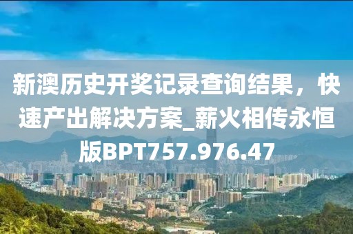 新澳历史开奖记录查询结果，快速产出解决方案_薪火相传永恒版BPT757.976.47