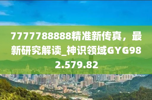 7777788888精准新传真，最新研究解读_神识领域GYG982.579.82