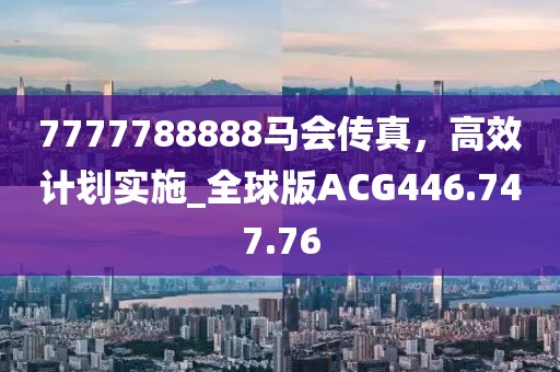 7777788888马会传真，高效计划实施_全球版ACG446.747.76