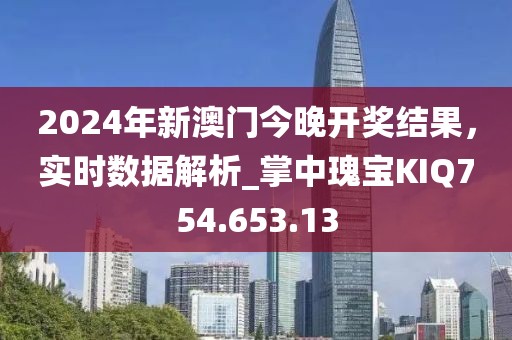 2024年新澳门今晚开奖结果，实时数据解析_掌中瑰宝KIQ754.653.13