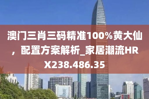 澳门三肖三码精准100%黄大仙，配置方案解析_家居潮流HRX238.486.35