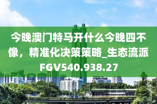 今晚澳门特马开什么今晚四不像，精准化决策策略_生态流派FGV540.938.27