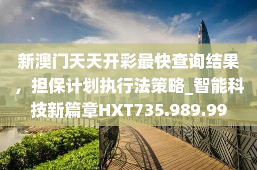 新澳门天天开彩最快查询结果，担保计划执行法策略_智能科技新篇章HXT735.989.99