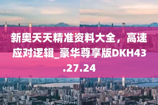 新奥天天精准资料大全，高速应对逻辑_豪华尊享版DKH43.27.24
