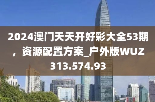 2024澳门天天开好彩大全53期，资源配置方案_户外版WUZ313.574.93