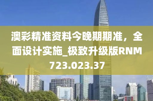 澳彩精准资料今晚期期准，全面设计实施_极致升级版RNM723.023.37